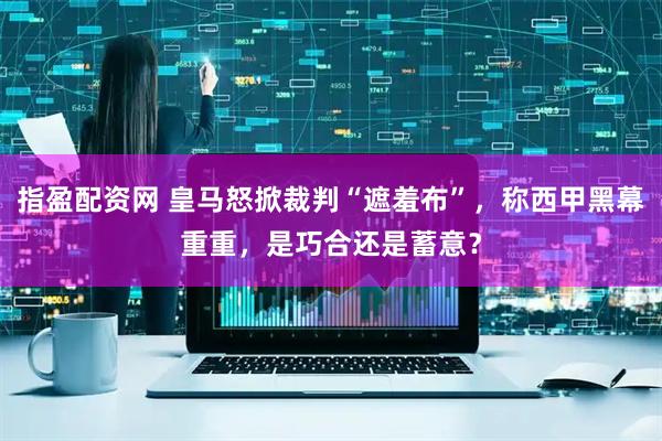 指盈配资网 皇马怒掀裁判“遮羞布”，称西甲黑幕重重，是巧合还是蓄意？