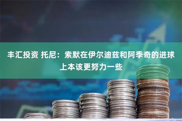 丰汇投资 托尼：索默在伊尔迪兹和阿季奇的进球上本该更努力一些