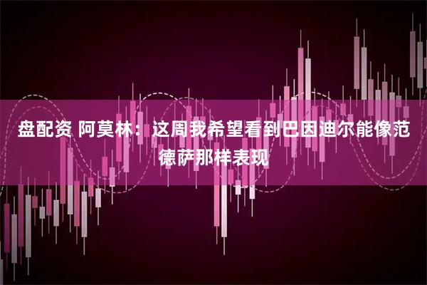 盘配资 阿莫林：这周我希望看到巴因迪尔能像范德萨那样表现