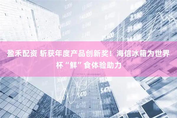 盈禾配资 斩获年度产品创新奖！海信冰箱为世界杯“鲜”食体验助力