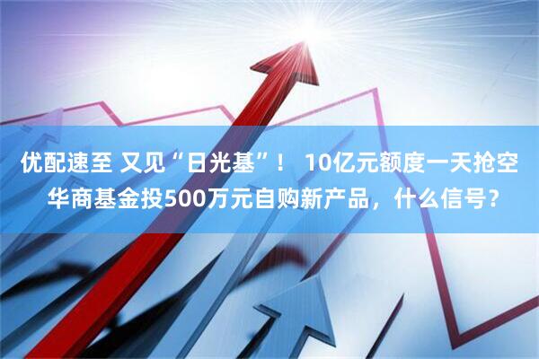 优配速至 又见“日光基”！ 10亿元额度一天抢空 华商基金投500万元自购新产品，什么信号？