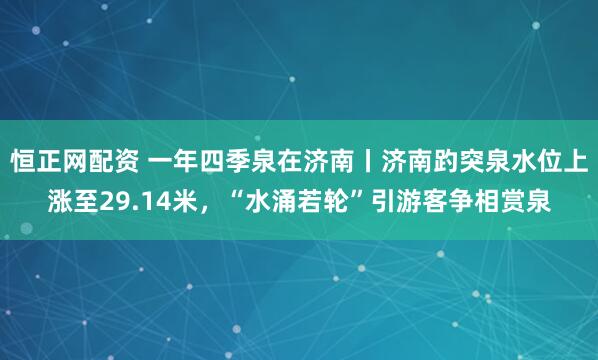 恒正网配资 一年四季泉在济南丨济南趵突泉水位上涨至29.14米，“水涌若轮”引游客争相赏泉