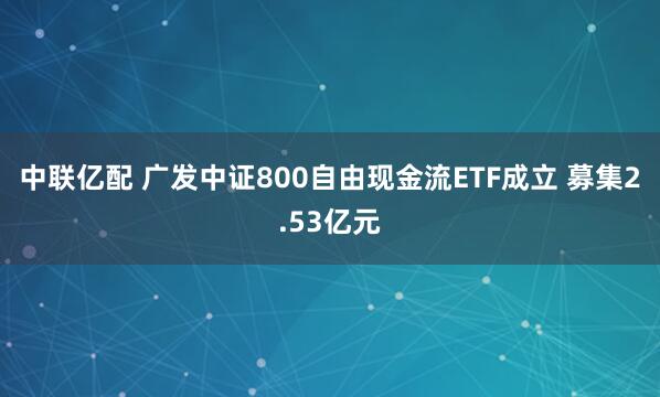 中联亿配 广发中证800自由现金流ETF成立 募集2.53亿元