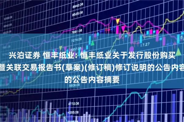 兴泊证券 恒丰纸业: 恒丰纸业关于发行股份购买资产暨关联交易报告书(草案)(修订稿)修订说明的公告内容摘要