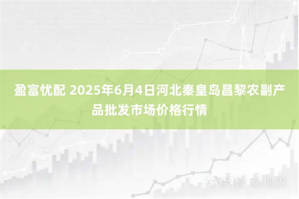 盈富忧配 2025年6月4日河北秦皇岛昌黎农副产品批发市场价格行情