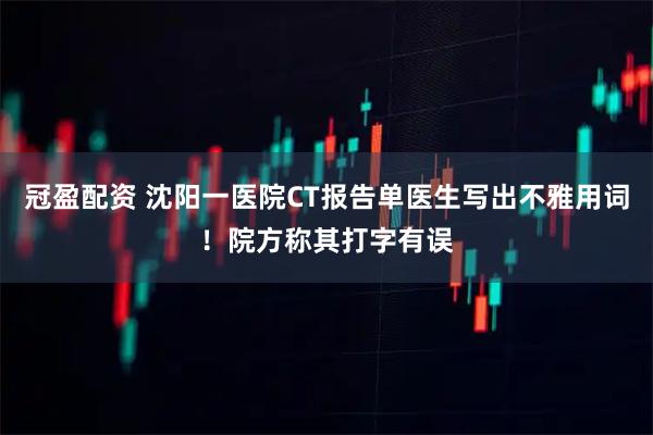 冠盈配资 沈阳一医院CT报告单医生写出不雅用词！院方称其打字有误
