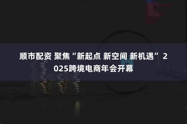 顺市配资 聚焦“新起点&#32;新空间&#32;新机遇”&#32;2025跨境电商年会开幕