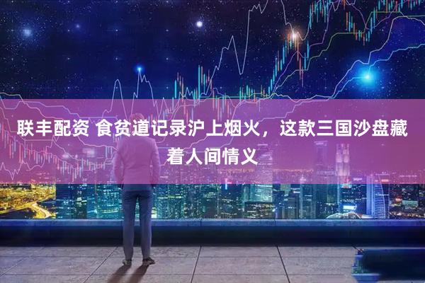 联丰配资 食贫道记录沪上烟火，这款三国沙盘藏着人间情义