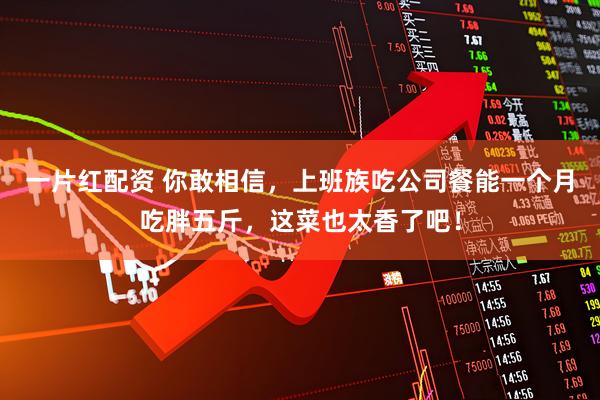 一片红配资 你敢相信，上班族吃公司餐能一个月吃胖五斤，这菜也太香了吧！