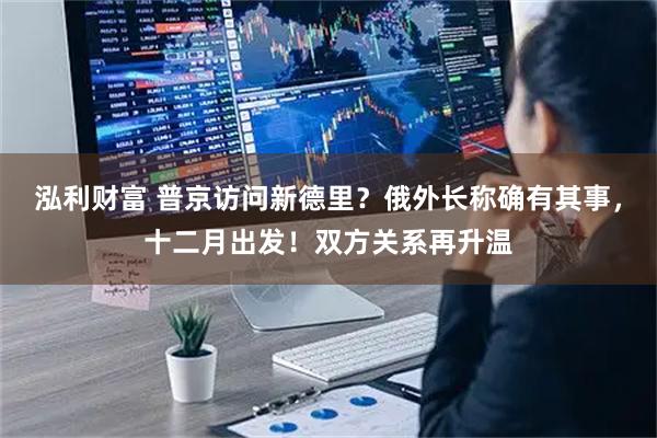 泓利财富 普京访问新德里？俄外长称确有其事，十二月出发！双方关系再升温