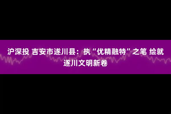 沪深投 吉安市遂川县：执“优精融特”之笔 绘就遂川文明新卷