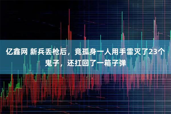亿鑫网 新兵丢枪后，竟孤身一人用手雷灭了23个鬼子，还扛回了一箱子弹