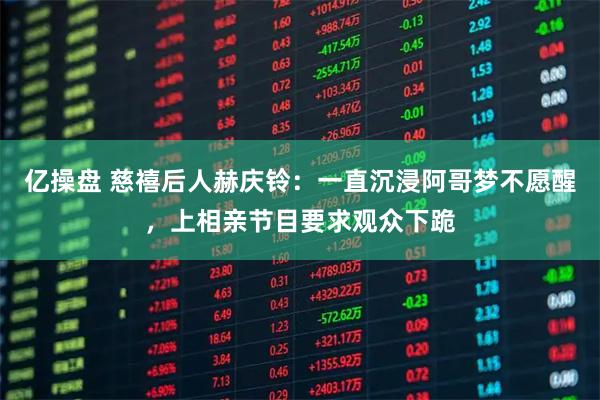 亿操盘 慈禧后人赫庆铃：一直沉浸阿哥梦不愿醒，上相亲节目要求观众下跪