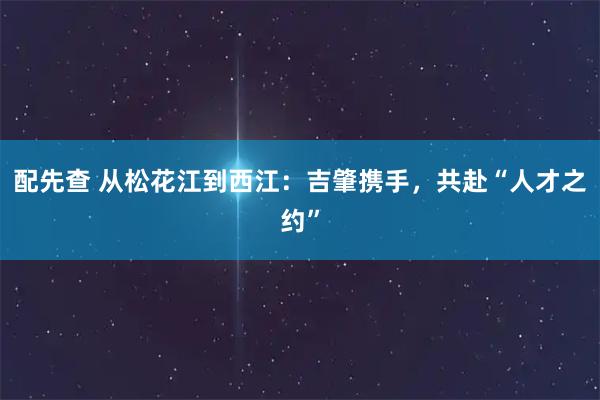 配先查 从松花江到西江：吉肇携手，共赴“人才之约”