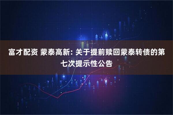 富才配资 蒙泰高新: 关于提前赎回蒙泰转债的第七次提示性公告