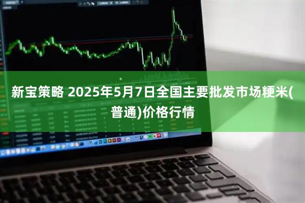 新宝策略 2025年5月7日全国主要批发市场粳米(普通)价格行情