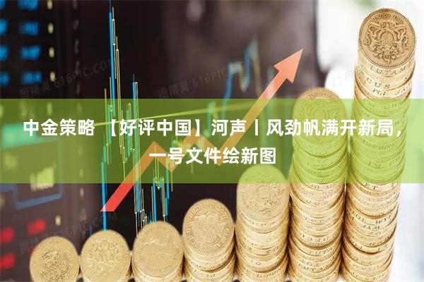 中金策略 【好评中国】河声丨风劲帆满开新局，一号文件绘新图