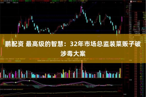 鹏配资 最高级的智慧：32年市场总监装菜贩子破涉毒大案