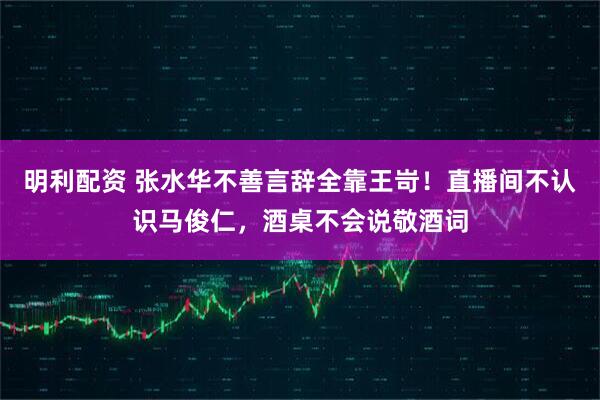 明利配资 张水华不善言辞全靠王岢！直播间不认识马俊仁，酒桌不会说敬酒词