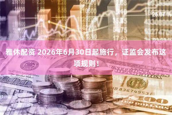 雅休配资 2026年6月30日起施行，证监会发布这项规则！