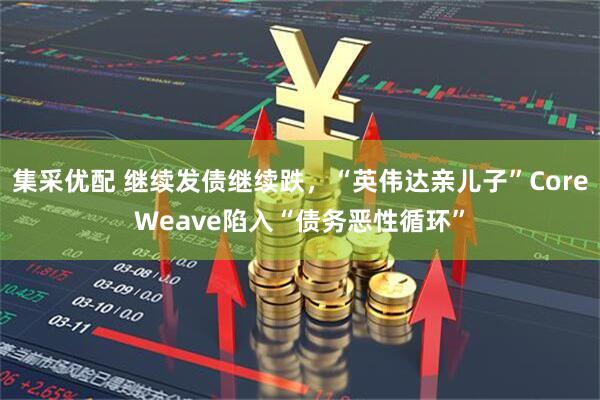 集采优配 继续发债继续跌，“英伟达亲儿子”CoreWeave陷入“债务恶性循环”