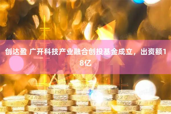 创达盈 广开科技产业融合创投基金成立，出资额18亿