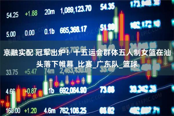 京融实配 冠军出炉！十五运会群体五人制女篮在汕头落下帷幕_比赛_广东队_篮球