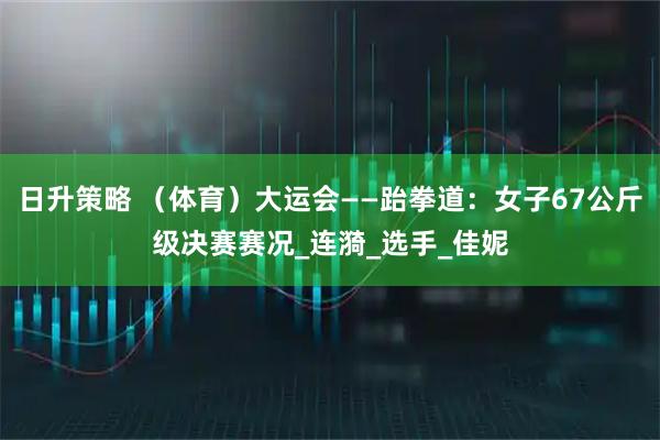 日升策略 （体育）大运会——跆拳道：女子67公斤级决赛赛况_连漪_选手_佳妮