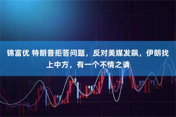 锦富优 特朗普拒答问题，反对美媒发飙，伊朗找上中方，有一个不情之请