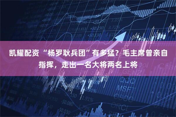 凯耀配资 “杨罗耿兵团”有多猛？毛主席曾亲自指挥，走出一名大将两名上将